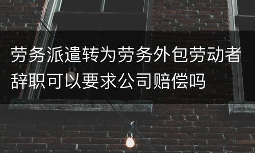 劳务派遣转为劳务外包劳动者辞职可以要求公司赔偿吗