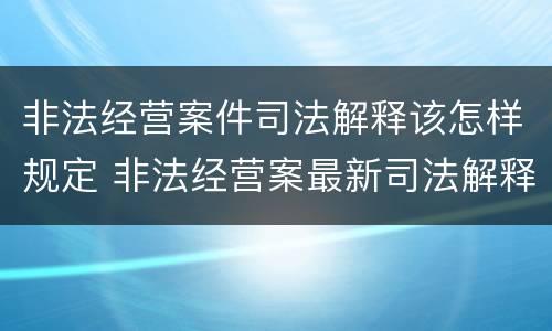 非法经营案件司法解释该怎样规定 非法经营案最新司法解释