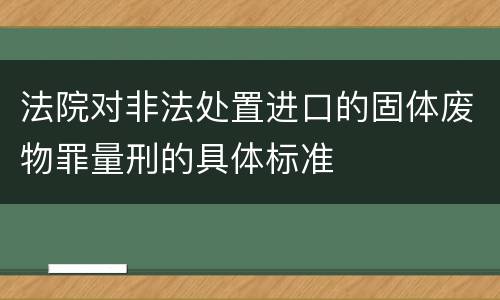 法院对非法处置进口的固体废物罪量刑的具体标准