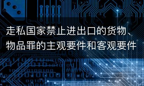 走私国家禁止进出口的货物、物品罪的主观要件和客观要件有哪些