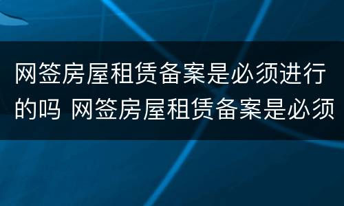 网签房屋租赁备案是必须进行的吗 网签房屋租赁备案是必须进行的吗知乎