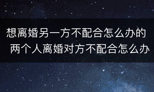 想离婚另一方不配合怎么办的 两个人离婚对方不配合怎么办