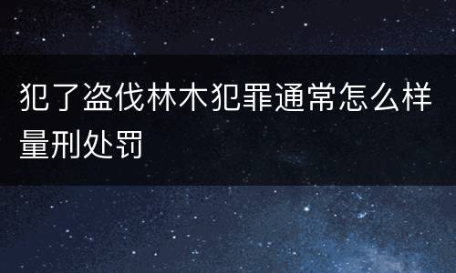 犯了盗伐林木犯罪通常怎么样量刑处罚