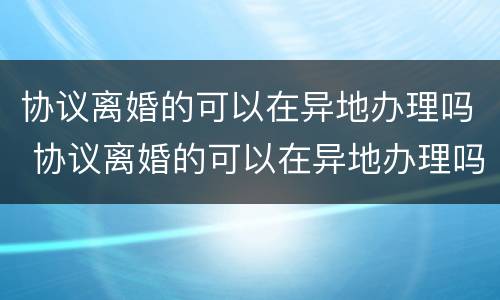 协议离婚的可以在异地办理吗 协议离婚的可以在异地办理吗现在