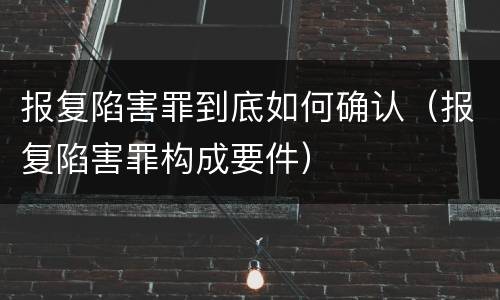 报复陷害罪到底如何确认（报复陷害罪构成要件）