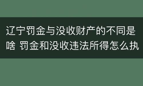 辽宁罚金与没收财产的不同是啥 罚金和没收违法所得怎么执行