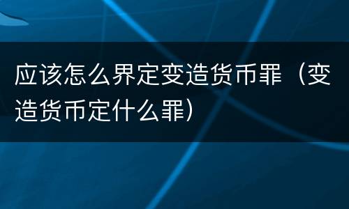 应该怎么界定变造货币罪（变造货币定什么罪）