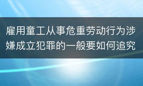雇用童工从事危重劳动行为涉嫌成立犯罪的一般要如何追究法律责任