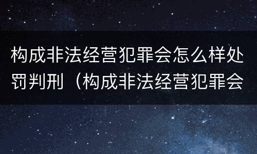 构成非法经营犯罪会怎么样处罚判刑（构成非法经营犯罪会怎么样处罚判刑多少年）