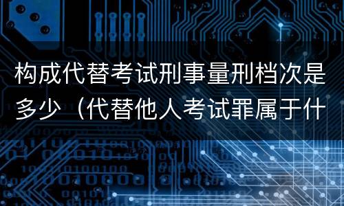 构成代替考试刑事量刑档次是多少（代替他人考试罪属于什么类犯罪）