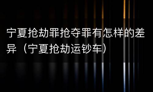 宁夏抢劫罪抢夺罪有怎样的差异（宁夏抢劫运钞车）