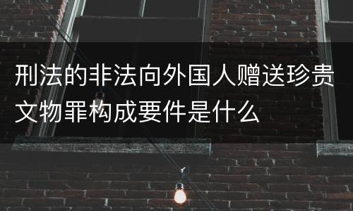 刑法的非法向外国人赠送珍贵文物罪构成要件是什么