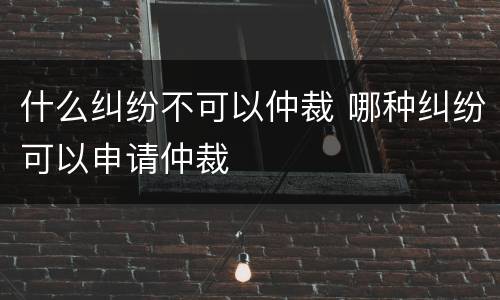 什么纠纷不可以仲裁 哪种纠纷可以申请仲裁