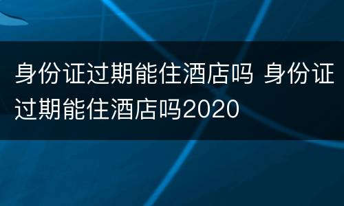 身份证过期能住酒店吗 身份证过期能住酒店吗2020