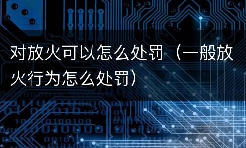 对放火可以怎么处罚（一般放火行为怎么处罚）