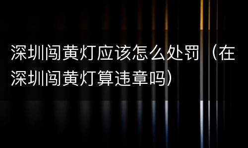 深圳闯黄灯应该怎么处罚（在深圳闯黄灯算违章吗）