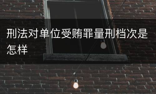 刑法对单位受贿罪量刑档次是怎样