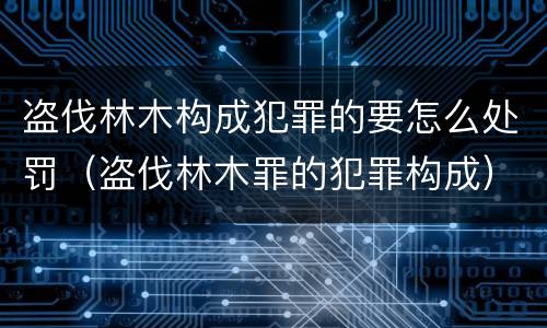 盗伐林木构成犯罪的要怎么处罚（盗伐林木罪的犯罪构成）