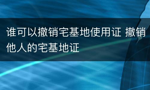 谁可以撤销宅基地使用证 撤销他人的宅基地证