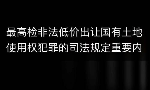 最高检非法低价出让国有土地使用权犯罪的司法规定重要内容是什么