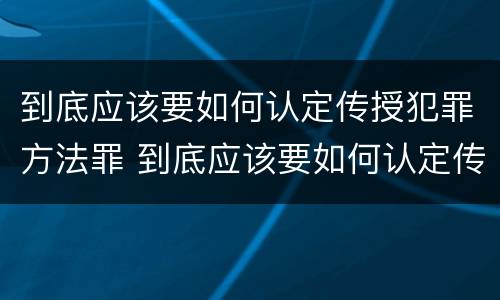 到底应该要如何认定传授犯罪方法罪 到底应该要如何认定传授犯罪方法罪名