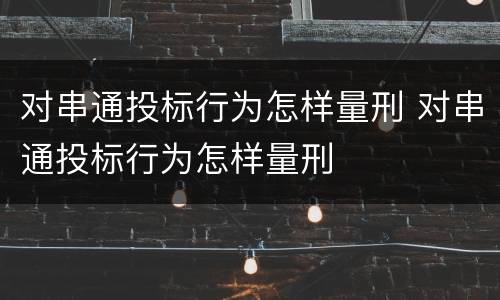 对串通投标行为怎样量刑 对串通投标行为怎样量刑