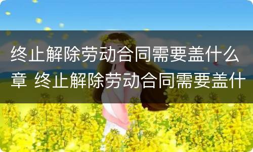 终止解除劳动合同需要盖什么章 终止解除劳动合同需要盖什么章子