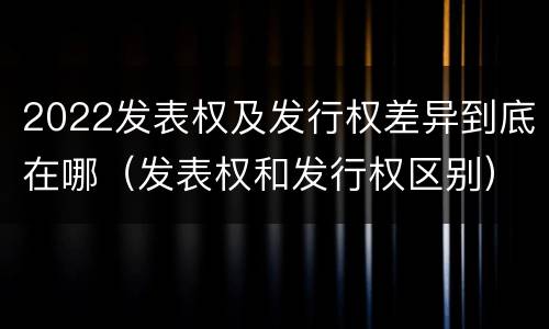 2022发表权及发行权差异到底在哪（发表权和发行权区别）