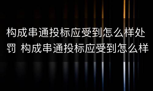 构成串通投标应受到怎么样处罚 构成串通投标应受到怎么样处罚和处罚