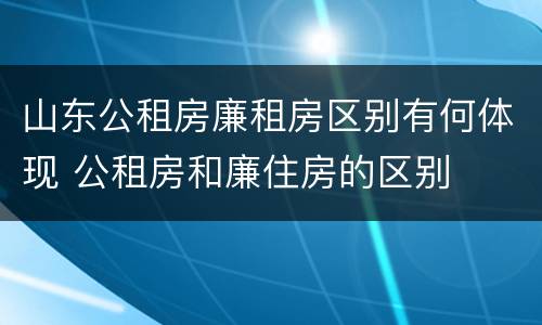 山东公租房廉租房区别有何体现 公租房和廉住房的区别