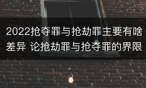 2022抢夺罪与抢劫罪主要有啥差异 论抢劫罪与抢夺罪的界限