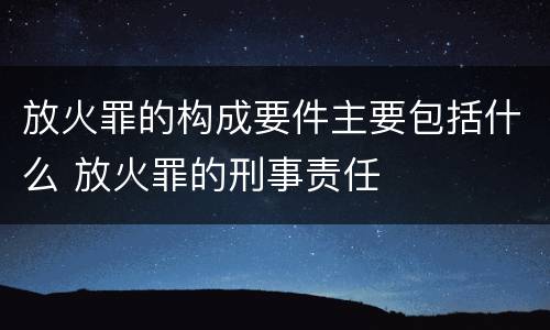 放火罪的构成要件主要包括什么 放火罪的刑事责任
