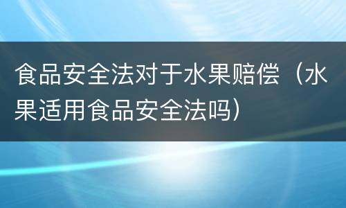 食品安全法对于水果赔偿（水果适用食品安全法吗）