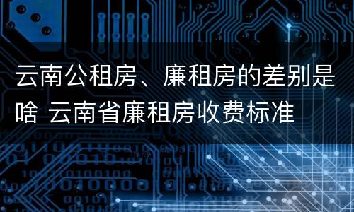 云南公租房、廉租房的差别是啥 云南省廉租房收费标准