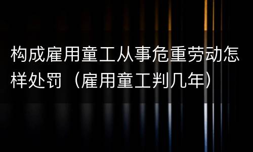 构成雇用童工从事危重劳动怎样处罚（雇用童工判几年）