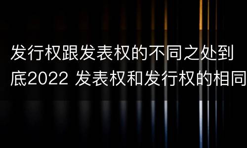 发行权跟发表权的不同之处到底2022 发表权和发行权的相同点