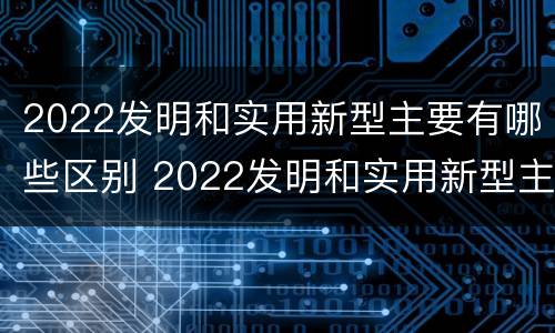 2022发明和实用新型主要有哪些区别 2022发明和实用新型主要有哪些区别呢