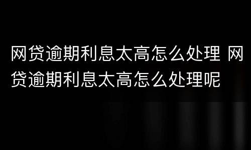 网贷逾期利息太高怎么处理 网贷逾期利息太高怎么处理呢