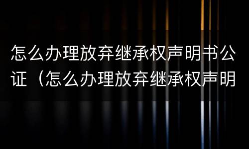 怎么办理放弃继承权声明书公证（怎么办理放弃继承权声明书公证书）
