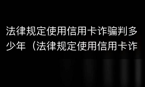 法律规定使用信用卡诈骗判多少年（法律规定使用信用卡诈骗判多少年）