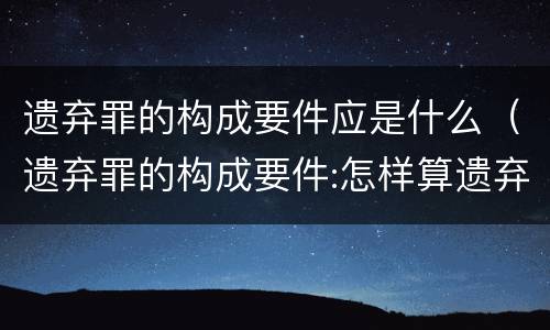 遗弃罪的构成要件应是什么（遗弃罪的构成要件:怎样算遗弃罪）