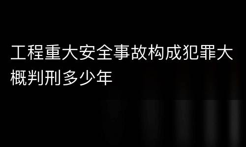 工程重大安全事故构成犯罪大概判刑多少年