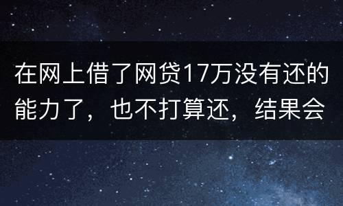 在网上借了网贷17万没有还的能力了，也不打算还，结果会有什么麻烦吗