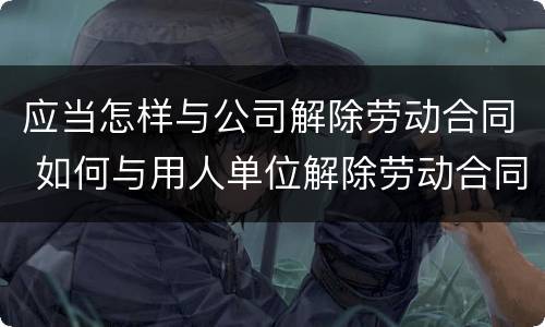 应当怎样与公司解除劳动合同 如何与用人单位解除劳动合同