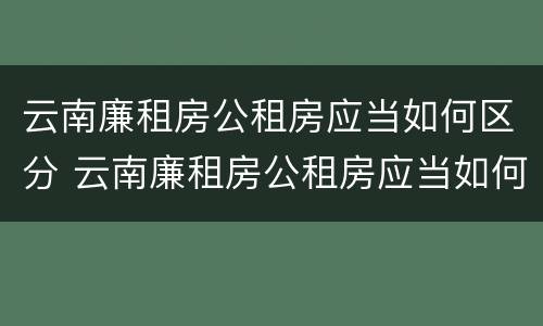 云南廉租房公租房应当如何区分 云南廉租房公租房应当如何区分户型
