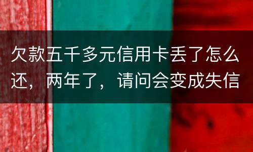 欠款五千多元信用卡丢了怎么还，两年了，请问会变成失信人员吗