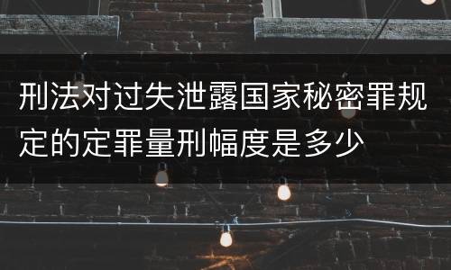 刑法对过失泄露国家秘密罪规定的定罪量刑幅度是多少