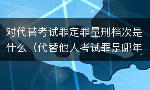 对代替考试罪定罪量刑档次是什么（代替他人考试罪是哪年规定）