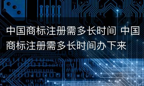 中国商标注册需多长时间 中国商标注册需多长时间办下来