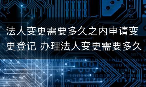 法人变更需要多久之内申请变更登记 办理法人变更需要多久